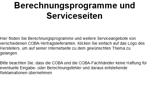 Berechnungsprogramme und Serviceseiten Hier finden Sie Berechnungsprogramme und weitere Serviceangebote von verschiedenen COBA-Vertragslieferanten. Klicken Sie einfach auf das Logo des Herstellers, um auf seiner Internetseite zu dem gewünschten Thema zu gelangen. Bitte beachten Sie, dass die COBA und die COBA-Fachhändler keine Haftung für eventuelle Eingabe- oder Berechnungsfehler und daraus entstehende Reklamationen übernehmen. 