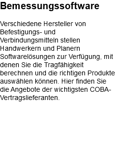 Bemessungssoftware Verschiedene Hersteller von Befestigungs- und Verbindungsmitteln stellen Handwerkern und Planern Softwarelösungen zur Verfügung, mit denen Sie die Tragfähigkeit berechnen und die richtigen Produkte auswählen können. Hier finden Sie die Angebote der wichtigsten COBA-Vertragslieferanten. 