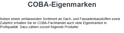 COBA-Eigenmarken Neben einem umfassenden Sortiment an Dach- und Fassadenbaustoffen sowie Zubehör erhalten Sie im COBA-Fachhandel auch viele Eigenmarken in Profiqualität. Dazu zählen zurzeit folgende Produkte: 