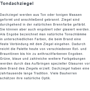 Tondachziegel Dachziegel werden aus Ton oder tonigen Massen geformt und anschließend gebrannt. Ziegel sind durchgehend in der natürlichen Brennfarbe gefärbt. Sie können aber auch engobiert oder glasiert werden. Als Engobe bezeichnet man natürliche Tonschlämme in unterschiedlichen Farben, die beim Brand eine feste Verbindung mit dem Ziegel eingehen. Dadurch reicht die Palette heute von verschiedenen Rot- und Brauntönen bis hin zu anthrazitfarbenen Engoben. Grüne, blaue und zahlreiche weitere Farbgebungen werden durch das Aufbringen spezieller Glasuren vor dem Brand des Ziegels erzielt. Dachziegel haben eine Jahrtausende lange Tradition. Viele Bauherren schätzen ihre natürliche Optik.