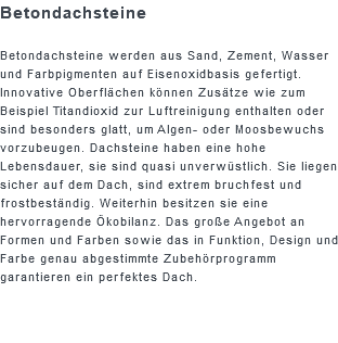 Betondachsteine Betondachsteine werden aus Sand, Zement, Wasser und Farbpigmenten auf Eisenoxidbasis gefertigt. Innovative Oberflächen können Zusätze wie zum Beispiel Titandioxid zur Luftreinigung enthalten oder sind besonders glatt, um Algen- oder Moosbewuchs vorzubeugen. Dachsteine haben eine hohe Lebensdauer, sie sind quasi unverwüstlich. Sie liegen sicher auf dem Dach, sind extrem bruchfest und frostbeständig. Weiterhin besitzen sie eine hervorragende Ökobilanz. Das große Angebot an Formen und Farben sowie das in Funktion, Design und Farbe genau abgestimmte Zubehörprogramm garantieren ein perfektes Dach.
