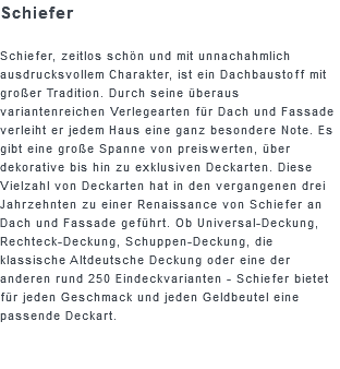 Schiefer Schiefer, zeitlos schön und mit unnachahmlich ausdrucksvollem Charakter, ist ein Dachbaustoff mit großer Tradition. Durch seine überaus variantenreichen Verlegearten für Dach und Fassade verleiht er jedem Haus eine ganz besondere Note. Es gibt eine große Spanne von preiswerten, über dekorative bis hin zu exklusiven Deckarten. Diese Vielzahl von Deckarten hat in den vergangenen drei Jahrzehnten zu einer Renaissance von Schiefer an Dach und Fassade geführt. Ob Universal-Deckung, Rechteck-Deckung, Schuppen-Deckung, die klassische Altdeutsche Deckung oder eine der anderen rund 250 Eindeckvarianten - Schiefer bietet für jeden Geschmack und jeden Geldbeutel eine passende Deckart.