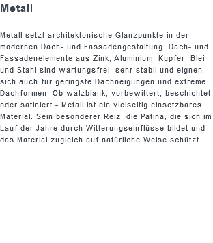 Metall Metall setzt architektonische Glanzpunkte in der modernen Dach- und Fassadengestaltung. Dach- und Fassadenelemente aus Zink, Aluminium, Kupfer, Blei und Stahl sind wartungsfrei, sehr stabil und eignen sich auch für geringste Dachneigungen und extreme Dachformen. Ob walzblank, vorbewittert, beschichtet oder satiniert - Metall ist ein vielseitig einsetzbares Material. Sein besonderer Reiz: die Patina, die sich im Lauf der Jahre durch Witterungseinflüsse bildet und das Material zugleich auf natürliche Weise schützt.