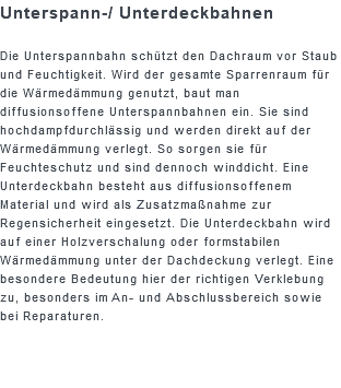 Unterspann-/ Unterdeckbahnen Die Unterspannbahn schützt den Dachraum vor Staub und Feuchtigkeit. Wird der gesamte Sparrenraum für die Wärmedämmung genutzt, baut man diffusionsoffene Unterspannbahnen ein. Sie sind hochdampfdurchlässig und werden direkt auf der Wärmedämmung verlegt. So sorgen sie für Feuchteschutz und sind dennoch winddicht. Eine Unterdeckbahn besteht aus diffusionsoffenem Material und wird als Zusatzmaßnahme zur Regensicherheit eingesetzt. Die Unterdeckbahn wird auf einer Holzverschalung oder formstabilen Wärmedämmung unter der Dachdeckung verlegt. Eine besondere Bedeutung hier der richtigen Verklebung zu, besonders im An- und Abschlussbereich sowie bei Reparaturen.