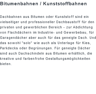 Bitumenbahnen / Kunststoffbahnen Dachbahnen aus Bitumen oder Kunststoff sind ein vielseitiger und professioneller Dachbaustoff für den privaten und gewerblichen Bereich - zur Abdichtung von Flachdächern im Industrie- und Gewerbebau, für Garagendächer aber auch für das geneigte Dach. Und das sowohl "solo" wie auch als Unterlage für Kies, Parkdecks oder Begrünungen. Für geneigte Dächer sind auch Dachschindeln aus Bitumen erhältlich, die kreative und farbenfrohe Gestaltungsmöglichkeiten bieten.