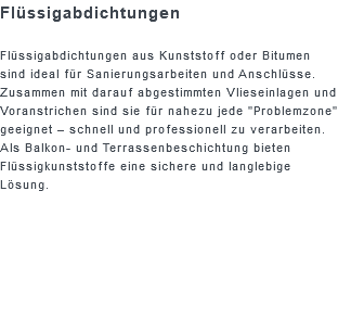 Flüssigabdichtungen Flüssigabdichtungen aus Kunststoff oder Bitumen sind ideal für Sanierungsarbeiten und Anschlüsse. Zusammen mit darauf abgestimmten Vlieseinlagen und Voranstrichen sind sie für nahezu jede "Problemzone" geeignet – schnell und professionell zu verarbeiten. Als Balkon- und Terrassenbeschichtung bieten Flüssigkunststoffe eine sichere und langlebige Lösung.
