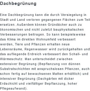 Dachbegrünung Eine Dachbegrünung kann die durch Versiegelung in Stadt und Land verloren gegangenen Flächen zum Teil ersetzen. Außerdem können Gründächer auch zu ökonomischen und nicht zuletzt bauphysikalischen Verbesserungen beitragen. So kann beispielsweise das Klima im direkten Wohnumfeld verbessert werden, Tiere und Pflanzen erhalten neue Lebensräume, Regenwasser wird zurückgehalten und das aufliegende Erdreich verbessert den Schall- und Wärmeschutz. Man unterscheidet zwischen extensiver Begrünung (Bepflanzung von dünnen Substratschichten mit anspruchslosen Pflanzen, auch schon fertig auf bewachsenen Matten erhältlich) und intensiver Begrünung (Dachgärten mit dicker Erdschicht und vielfältiger Bepflanzung, hoher Pflegeaufwand).