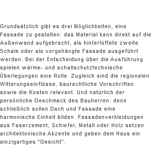  Grundsätzlich gibt es drei Möglichkeiten, eine Fassade zu gestalten: das Material kann direkt auf die Außenwand aufgebracht, als hinterlüftete zweite Schale oder als vorgehängte Fassade ausgeführt werden. Bei der Entscheidung über die Ausführung spielen wärme- und schallschutztechnische Überlegungen eine Rolle. Zugleich sind die regionalen Witterungseinflüsse, baurechtliche Vorschriften sowie die Kosten relevant. Und natürlich der persönliche Geschmack des Bauherren: denn schließlich sollen Dach und Fassade eine harmonische Einheit bilden. Fassadenverkleidungen aus Faserzement, Schiefer, Metall oder Holz setzen architektonische Akzente und geben dem Haus ein einzigartiges "Gesicht".