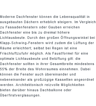  Moderne Dachfenster können die Lebensqualität in ausgebauten Dächern erheblich steigern. Im Vergleich zu Fassadenfenstern oder Gauben erreichen Dachfenster eine bis zu dreimal höhere Lichtausbeute. Durch den großen Öffnungswinkel bei Klapp-Schwing-Fenstern wird zudem die Lüftung der Räume erleichtert; selbst bei Regen ist eine Frischluftzufuhr möglich. Als Faustformel für eine optimale Lichtausbeute und Belüftung gilt: die Dachfenster sollten in ihrer Gesamtbreite mindestens 55% der Breite des Wohnraumes einnehmen. Dabei können die Fenster auch übereinander und nebeneinander als großzügige Kassetten angeordnet werden. Architektonisch reizvolle Möglichkeiten bieten darüber hinaus Dachbalkone oder Überfirstverglasungen.