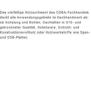  Das vielfältige Holzsortiment des COBA-Fachhandels deckt alle Anwendungsgebiete im Dachhandwerk ab: ob Schalung und Bohlen, Dachlatten in S10- und getrockneter Qualität, Hobelware, Schicht- und Konstruktionsvollholz oder Holzwerkstoffe wie Span- und OSB-Platten.
