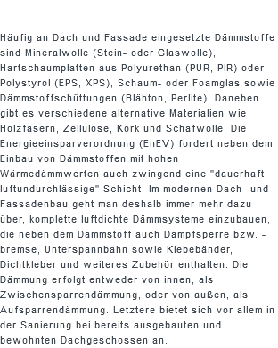  Häufig an Dach und Fassade eingesetzte Dämmstoffe sind Mineralwolle (Stein- oder Glaswolle), Hartschaumplatten aus Polyurethan (PUR, PIR) oder Polystyrol (EPS, XPS), Schaum- oder Foamglas sowie Dämmstoffschüttungen (Blähton, Perlite). Daneben gibt es verschiedene alternative Materialien wie Holzfasern, Zellulose, Kork und Schafwolle. Die Energieeinsparverordnung (EnEV) fordert neben dem Einbau von Dämmstoffen mit hohen Wärmedämmwerten auch zwingend eine "dauerhaft luftundurchlässige" Schicht. Im modernen Dach- und Fassadenbau geht man deshalb immer mehr dazu über, komplette luftdichte Dämmsysteme einzubauen, die neben dem Dämmstoff auch Dampfsperre bzw. -bremse, Unterspannbahn sowie Klebebänder, Dichtkleber und weiteres Zubehör enthalten. Die Dämmung erfolgt entweder von innen, als Zwischensparrendämmung, oder von außen, als Aufsparrendämmung. Letztere bietet sich vor allem in der Sanierung bei bereits ausgebauten und bewohnten Dachgeschossen an.