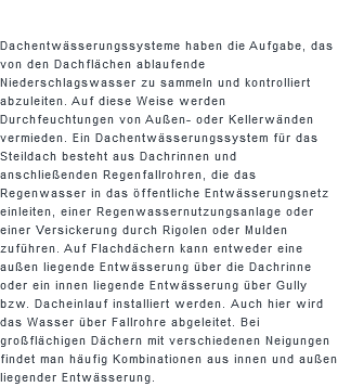  Dachentwässerungssysteme haben die Aufgabe, das von den Dachflächen ablaufende Niederschlagswasser zu sammeln und kontrolliert abzuleiten. Auf diese Weise werden Durchfeuchtungen von Außen- oder Kellerwänden vermieden. Ein Dachentwässerungssystem für das Steildach besteht aus Dachrinnen und anschließenden Regenfallrohren, die das Regenwasser in das öffentliche Entwässerungsnetz einleiten, einer Regenwassernutzungsanlage oder einer Versickerung durch Rigolen oder Mulden zuführen. Auf Flachdächern kann entweder eine außen liegende Entwässerung über die Dachrinne oder ein innen liegende Entwässerung über Gully bzw. Dacheinlauf installiert werden. Auch hier wird das Wasser über Fallrohre abgeleitet. Bei großflächigen Dächern mit verschiedenen Neigungen findet man häufig Kombinationen aus innen und außen liegender Entwässerung.