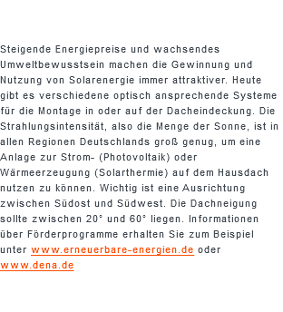  Steigende Energiepreise und wachsendes Umweltbewusstsein machen die Gewinnung und Nutzung von Solarenergie immer attraktiver. Heute gibt es verschiedene optisch ansprechende Systeme für die Montage in oder auf der Dacheindeckung. Die Strahlungsintensität, also die Menge der Sonne, ist in allen Regionen Deutschlands groß genug, um eine Anlage zur Strom- (Photovoltaik) oder Wärmeerzeugung (Solarthermie) auf dem Hausdach nutzen zu können. Wichtig ist eine Ausrichtung zwischen Südost und Südwest. Die Dachneigung sollte zwischen 20° und 60° liegen. Informationen über Förderprogramme erhalten Sie zum Beispiel unter www.erneuerbare-energien.de oder www.dena.de
