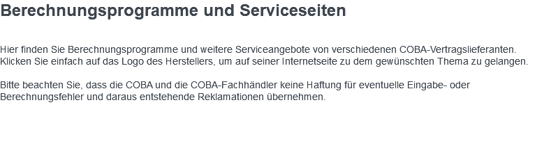 Berechnungsprogramme und Serviceseiten Hier finden Sie Berechnungsprogramme und weitere Serviceangebote von verschiedenen COBA-Vertragslieferanten. Klicken Sie einfach auf das Logo des Herstellers, um auf seiner Internetseite zu dem gewünschten Thema zu gelangen. Bitte beachten Sie, dass die COBA und die COBA-Fachhändler keine Haftung für eventuelle Eingabe- oder Berechnungsfehler und daraus entstehende Reklamationen übernehmen. 