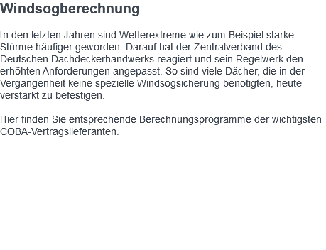 Windsogberechnung In den letzten Jahren sind Wetterextreme wie zum Beispiel starke Stürme häufiger geworden. Darauf hat der Zentralverband des Deutschen Dachdeckerhandwerks reagiert und sein Regelwerk den erhöhten Anforderungen angepasst. So sind viele Dächer, die in der Vergangenheit keine spezielle Windsogsicherung benötigten, heute verstärkt zu befestigen. Hier finden Sie entsprechende Berechnungsprogramme der wichtigsten COBA-Vertragslieferanten. 