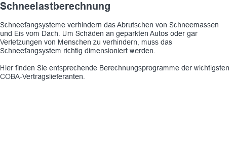 Schneelastberechnung Schneefangsysteme verhindern das Abrutschen von Schneemassen und Eis vom Dach. Um Schäden an geparkten Autos oder gar Verletzungen von Menschen zu verhindern, muss das Schneefangsystem richtig dimensioniert werden. Hier finden Sie entsprechende Berechnungsprogramme der wichtigsten COBA-Vertragslieferanten. 