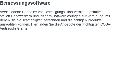 Bemessungssoftware Verschiedene Hersteller von Befestigungs- und Verbindungsmitteln stellen Handwerkern und Planern Softwarelösungen zur Verfügung, mit denen Sie die Tragfähigkeit berechnen und die richtigen Produkte auswählen können. Hier finden Sie die Angebote der wichtigsten COBA-Vertragslieferanten. 