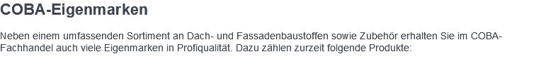 COBA-Eigenmarken Neben einem umfassenden Sortiment an Dach- und Fassadenbaustoffen sowie Zubehör erhalten Sie im COBA-Fachhandel auch viele Eigenmarken in Profiqualität. Dazu zählen zurzeit folgende Produkte: 