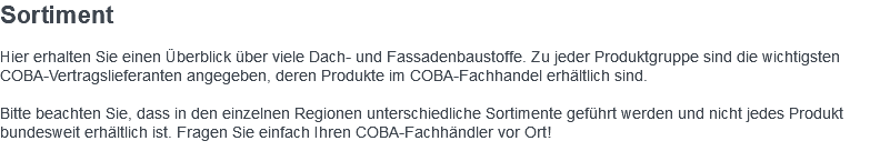 Sortiment Hier erhalten Sie einen Überblick über viele Dach- und Fassadenbaustoffe. Zu jeder Produktgruppe sind die wichtigsten COBA-Vertragslieferanten angegeben, deren Produkte im COBA-Fachhandel erhältlich sind. Bitte beachten Sie, dass in den einzelnen Regionen unterschiedliche Sortimente geführt werden und nicht jedes Produkt bundesweit erhältlich ist. Fragen Sie einfach Ihren COBA-Fachhändler vor Ort! 