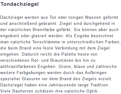 Tondachziegel Dachziegel werden aus Ton oder tonigen Massen geformt und anschließend gebrannt. Ziegel sind durchgehend in der natürlichen Brennfarbe gefärbt. Sie können aber auch engobiert oder glasiert werden. Als Engobe bezeichnet man natürliche Tonschlämme in unterschiedlichen Farben, die beim Brand eine feste Verbindung mit dem Ziegel eingehen. Dadurch reicht die Palette heute von verschiedenen Rot- und Brauntönen bis hin zu anthrazitfarbenen Engoben. Grüne, blaue und zahlreiche weitere Farbgebungen werden durch das Aufbringen spezieller Glasuren vor dem Brand des Ziegels erzielt. Dachziegel haben eine Jahrtausende lange Tradition. Viele Bauherren schätzen ihre natürliche Optik.