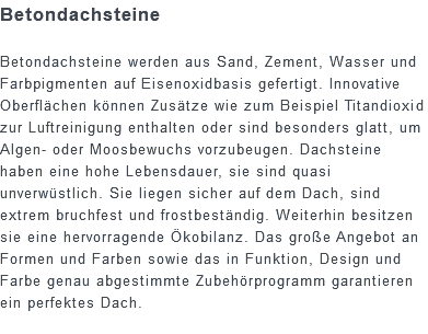 Betondachsteine Betondachsteine werden aus Sand, Zement, Wasser und Farbpigmenten auf Eisenoxidbasis gefertigt. Innovative Oberflächen können Zusätze wie zum Beispiel Titandioxid zur Luftreinigung enthalten oder sind besonders glatt, um Algen- oder Moosbewuchs vorzubeugen. Dachsteine haben eine hohe Lebensdauer, sie sind quasi unverwüstlich. Sie liegen sicher auf dem Dach, sind extrem bruchfest und frostbeständig. Weiterhin besitzen sie eine hervorragende Ökobilanz. Das große Angebot an Formen und Farben sowie das in Funktion, Design und Farbe genau abgestimmte Zubehörprogramm garantieren ein perfektes Dach.