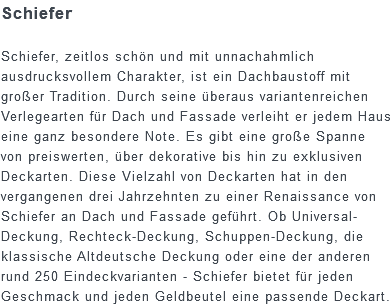 Schiefer Schiefer, zeitlos schön und mit unnachahmlich ausdrucksvollem Charakter, ist ein Dachbaustoff mit großer Tradition. Durch seine überaus variantenreichen Verlegearten für Dach und Fassade verleiht er jedem Haus eine ganz besondere Note. Es gibt eine große Spanne von preiswerten, über dekorative bis hin zu exklusiven Deckarten. Diese Vielzahl von Deckarten hat in den vergangenen drei Jahrzehnten zu einer Renaissance von Schiefer an Dach und Fassade geführt. Ob Universal-Deckung, Rechteck-Deckung, Schuppen-Deckung, die klassische Altdeutsche Deckung oder eine der anderen rund 250 Eindeckvarianten - Schiefer bietet für jeden Geschmack und jeden Geldbeutel eine passende Deckart.