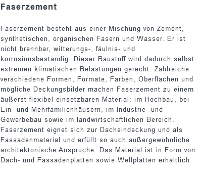 Faserzement Faserzement besteht aus einer Mischung von Zement, synthetischen, organischen Fasern und Wasser. Er ist nicht brennbar, witterungs-, fäulnis- und korrosionsbeständig. Dieser Baustoff wird dadurch selbst extremen klimatischen Belastungen gerecht. Zahlreiche verschiedene Formen, Formate, Farben, Oberflächen und mögliche Deckungsbilder machen Faserzement zu einem äußerst flexibel einsetzbaren Material: im Hochbau, bei Ein- und Mehrfamilienhäusern, im Industrie- und Gewerbebau sowie im landwirtschaftlichen Bereich. Faserzement eignet sich zur Dacheindeckung und als Fassadenmaterial und erfüllt so auch außergewöhnliche architektonische Ansprüche. Das Material ist in Form von Dach- und Fassadenplatten sowie Wellplatten erhältlich.