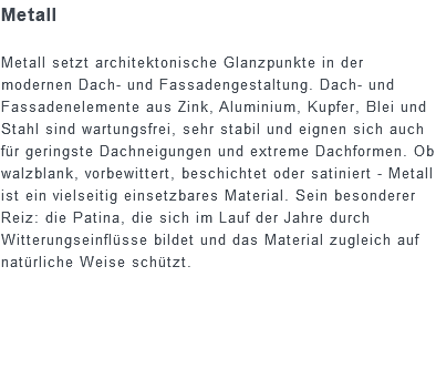 Metall Metall setzt architektonische Glanzpunkte in der modernen Dach- und Fassadengestaltung. Dach- und Fassadenelemente aus Zink, Aluminium, Kupfer, Blei und Stahl sind wartungsfrei, sehr stabil und eignen sich auch für geringste Dachneigungen und extreme Dachformen. Ob walzblank, vorbewittert, beschichtet oder satiniert - Metall ist ein vielseitig einsetzbares Material. Sein besonderer Reiz: die Patina, die sich im Lauf der Jahre durch Witterungseinflüsse bildet und das Material zugleich auf natürliche Weise schützt.