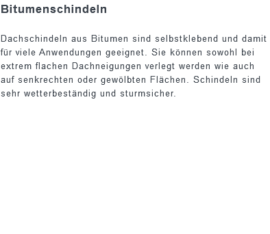 Bitumenschindeln Dachschindeln aus Bitumen sind selbstklebend und damit für viele Anwendungen geeignet. Sie können sowohl bei extrem flachen Dachneigungen verlegt werden wie auch auf senkrechten oder gewölbten Flächen. Schindeln sind sehr wetterbeständig und sturmsicher. 