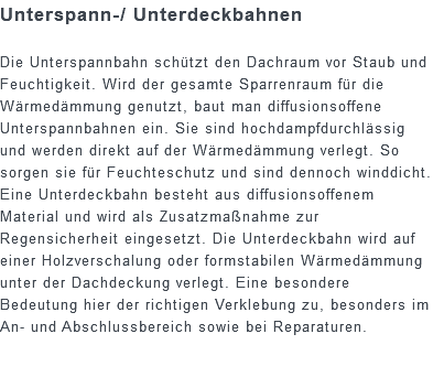 Unterspann-/ Unterdeckbahnen Die Unterspannbahn schützt den Dachraum vor Staub und Feuchtigkeit. Wird der gesamte Sparrenraum für die Wärmedämmung genutzt, baut man diffusionsoffene Unterspannbahnen ein. Sie sind hochdampfdurchlässig und werden direkt auf der Wärmedämmung verlegt. So sorgen sie für Feuchteschutz und sind dennoch winddicht. Eine Unterdeckbahn besteht aus diffusionsoffenem Material und wird als Zusatzmaßnahme zur Regensicherheit eingesetzt. Die Unterdeckbahn wird auf einer Holzverschalung oder formstabilen Wärmedämmung unter der Dachdeckung verlegt. Eine besondere Bedeutung hier der richtigen Verklebung zu, besonders im An- und Abschlussbereich sowie bei Reparaturen.