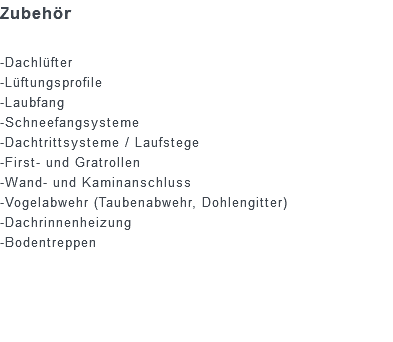 Zubehör -Dachlüfter -Lüftungsprofile -Laubfang -Schneefangsysteme -Dachtrittsysteme / Laufstege -First- und Gratrollen -Wand- und Kaminanschluss -Vogelabwehr (Taubenabwehr, Dohlengitter) -Dachrinnenheizung -Bodentreppen