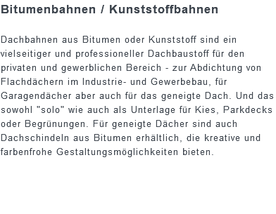 Bitumenbahnen / Kunststoffbahnen Dachbahnen aus Bitumen oder Kunststoff sind ein vielseitiger und professioneller Dachbaustoff für den privaten und gewerblichen Bereich - zur Abdichtung von Flachdächern im Industrie- und Gewerbebau, für Garagendächer aber auch für das geneigte Dach. Und das sowohl "solo" wie auch als Unterlage für Kies, Parkdecks oder Begrünungen. Für geneigte Dächer sind auch Dachschindeln aus Bitumen erhältlich, die kreative und farbenfrohe Gestaltungsmöglichkeiten bieten.