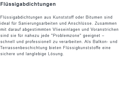 Flüssigabdichtungen Flüssigabdichtungen aus Kunststoff oder Bitumen sind ideal für Sanierungsarbeiten und Anschlüsse. Zusammen mit darauf abgestimmten Vlieseinlagen und Voranstrichen sind sie für nahezu jede "Problemzone" geeignet – schnell und professionell zu verarbeiten. Als Balkon- und Terrassenbeschichtung bieten Flüssigkunststoffe eine sichere und langlebige Lösung.