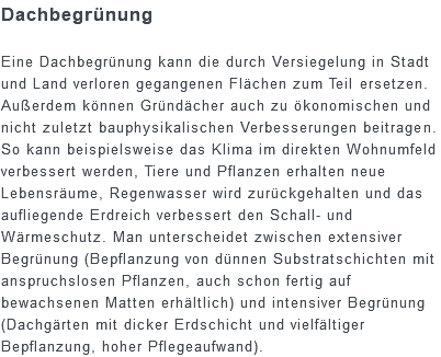 Dachbegrünung Eine Dachbegrünung kann die durch Versiegelung in Stadt und Land verloren gegangenen Flächen zum Teil ersetzen. Außerdem können Gründächer auch zu ökonomischen und nicht zuletzt bauphysikalischen Verbesserungen beitragen. So kann beispielsweise das Klima im direkten Wohnumfeld verbessert werden, Tiere und Pflanzen erhalten neue Lebensräume, Regenwasser wird zurückgehalten und das aufliegende Erdreich verbessert den Schall- und Wärmeschutz. Man unterscheidet zwischen extensiver Begrünung (Bepflanzung von dünnen Substratschichten mit anspruchslosen Pflanzen, auch schon fertig auf bewachsenen Matten erhältlich) und intensiver Begrünung (Dachgärten mit dicker Erdschicht und vielfältiger Bepflanzung, hoher Pflegeaufwand).