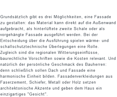  Grundsätzlich gibt es drei Möglichkeiten, eine Fassade zu gestalten: das Material kann direkt auf die Außenwand aufgebracht, als hinterlüftete zweite Schale oder als vorgehängte Fassade ausgeführt werden. Bei der Entscheidung über die Ausführung spielen wärme- und schallschutztechnische Überlegungen eine Rolle. Zugleich sind die regionalen Witterungseinflüsse, baurechtliche Vorschriften sowie die Kosten relevant. Und natürlich der persönliche Geschmack des Bauherren: denn schließlich sollen Dach und Fassade eine harmonische Einheit bilden. Fassadenverkleidungen aus Faserzement, Schiefer, Metall oder Holz setzen architektonische Akzente und geben dem Haus ein einzigartiges "Gesicht".