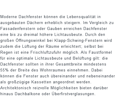  Moderne Dachfenster können die Lebensqualität in ausgebauten Dächern erheblich steigern. Im Vergleich zu Fassadenfenstern oder Gauben erreichen Dachfenster eine bis zu dreimal höhere Lichtausbeute. Durch den großen Öffnungswinkel bei Klapp-Schwing-Fenstern wird zudem die Lüftung der Räume erleichtert; selbst bei Regen ist eine Frischluftzufuhr möglich. Als Faustformel für eine optimale Lichtausbeute und Belüftung gilt: die Dachfenster sollten in ihrer Gesamtbreite mindestens 55% der Breite des Wohnraumes einnehmen. Dabei können die Fenster auch übereinander und nebeneinander als großzügige Kassetten angeordnet werden. Architektonisch reizvolle Möglichkeiten bieten darüber hinaus Dachbalkone oder Überfirstverglasungen.