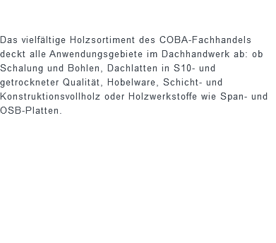  Das vielfältige Holzsortiment des COBA-Fachhandels deckt alle Anwendungsgebiete im Dachhandwerk ab: ob Schalung und Bohlen, Dachlatten in S10- und getrockneter Qualität, Hobelware, Schicht- und Konstruktionsvollholz oder Holzwerkstoffe wie Span- und OSB-Platten.