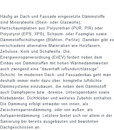  Häufig an Dach und Fassade eingesetzte Dämmstoffe sind Mineralwolle (Stein- oder Glaswolle), Hartschaumplatten aus Polyurethan (PUR, PIR) oder Polystyrol (EPS, XPS), Schaum- oder Foamglas sowie Dämmstoffschüttungen (Blähton, Perlite). Daneben gibt es verschiedene alternative Materialien wie Holzfasern, Zellulose, Kork und Schafwolle. Die Energieeinsparverordnung (EnEV) fordert neben dem Einbau von Dämmstoffen mit hohen Wärmedämmwerten auch zwingend eine "dauerhaft luftundurchlässige" Schicht. Im modernen Dach- und Fassadenbau geht man deshalb immer mehr dazu über, komplette luftdichte Dämmsysteme einzubauen, die neben dem Dämmstoff auch Dampfsperre bzw. -bremse, Unterspannbahn sowie Klebebänder, Dichtkleber und weiteres Zubehör enthalten. Die Dämmung erfolgt entweder von innen, als Zwischensparrendämmung, oder von außen, als Aufsparrendämmung. Letztere bietet sich vor allem in der Sanierung bei bereits ausgebauten und bewohnten Dachgeschossen an.