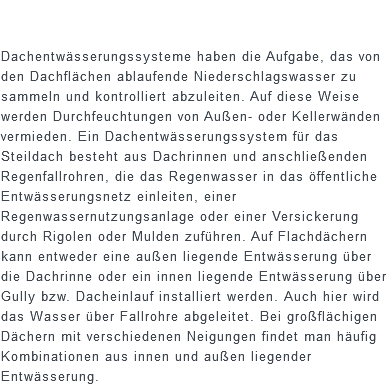  Dachentwässerungssysteme haben die Aufgabe, das von den Dachflächen ablaufende Niederschlagswasser zu sammeln und kontrolliert abzuleiten. Auf diese Weise werden Durchfeuchtungen von Außen- oder Kellerwänden vermieden. Ein Dachentwässerungssystem für das Steildach besteht aus Dachrinnen und anschließenden Regenfallrohren, die das Regenwasser in das öffentliche Entwässerungsnetz einleiten, einer Regenwassernutzungsanlage oder einer Versickerung durch Rigolen oder Mulden zuführen. Auf Flachdächern kann entweder eine außen liegende Entwässerung über die Dachrinne oder ein innen liegende Entwässerung über Gully bzw. Dacheinlauf installiert werden. Auch hier wird das Wasser über Fallrohre abgeleitet. Bei großflächigen Dächern mit verschiedenen Neigungen findet man häufig Kombinationen aus innen und außen liegender Entwässerung.