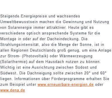  Steigende Energiepreise und wachsendes Umweltbewusstsein machen die Gewinnung und Nutzung von Solarenergie immer attraktiver. Heute gibt es verschiedene optisch ansprechende Systeme für die Montage in oder auf der Dacheindeckung. Die Strahlungsintensität, also die Menge der Sonne, ist in allen Regionen Deutschlands groß genug, um eine Anlage zur Strom- (Photovoltaik) oder Wärmeerzeugung (Solarthermie) auf dem Hausdach nutzen zu können. Wichtig ist eine Ausrichtung zwischen Südost und Südwest. Die Dachneigung sollte zwischen 20° und 60° liegen. Informationen über Förderprogramme erhalten Sie zum Beispiel unter www.erneuerbare-energien.de oder www.dena.de